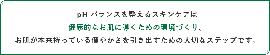 pH バランスを整えるスキンケアは健康的なお肌に導くための環境づくり。お肌が本来持っている健やかさを引き出すための大切なステップです。