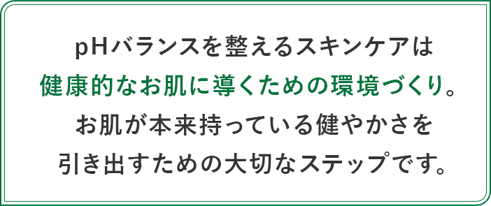 pH バランスを整えるスキンケアは健康的なお肌に導くための環境づくり。お肌が本来持っている健やかさを引き出すための大切なステップです。